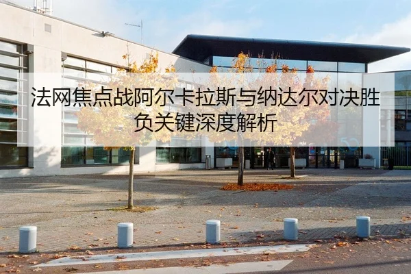 法网焦点战阿尔卡拉斯与纳达尔对决胜负关键深度解析